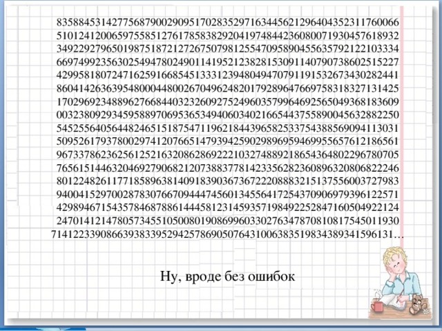 83588453142775687900290951702835297163445621296404352311760066  51012412006597558512761785838292041974844236080071930457618932  34922927965019875187212726750798125547095890455635792122103334  66974992356302549478024901141952123828153091140790738602515227  42995818072471625916685451333123948049470791191532673430282441  86041426363954800044800267049624820179289647669758318327131425  17029692348896276684403232609275249603579964692565049368183609  00323809293459588970695365349406034021665443755890045632882250  54525564056448246515187547119621844396582533754388569094113031  50952617937800297412076651479394259029896959469955657612186561  96733786236256125216320862869222103274889218654364802296780705  76561514463204692790682120738837781423356282360896320806822246  80122482611771858963814091839036736722208883215137556003727983  94004152970028783076670944474560134556417254370906979396122571  42989467154357846878861444581231459357198492252847160504922124  24701412147805734551050080190869960330276347870810817545011930  71412233908663938339529425786905076431006383519834389341596131…   Ну, вроде без ошибок 