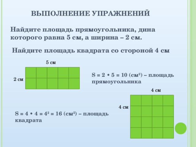 ВЫПОЛНЕНИЕ УПРАЖНЕНИЙ Найдите площадь прямоугольника, дина которого равна 5 см, а ширина – 2 см. Найдите площадь квадрата со стороной 4 см 5 см      S = 2 • 5 = 10 (см 2 ) – площадь прямоугольника 2 см      4 см     4 см     S = 4 • 4 = 4 2 = 16 (см 2 ) – площадь квадрата         
