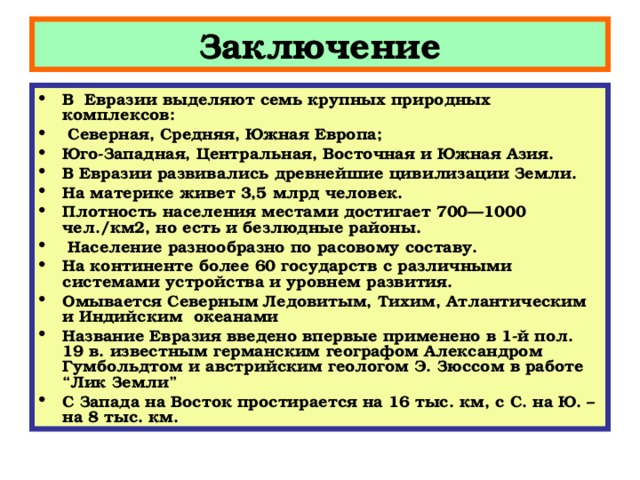 Заключение В Евразии выделяют семь крупных природных комплексов:  Северная, Средняя, Южная Европа; Юго-Западная, Центральная, Восточная и Южная Азия. В Евразии развивались древнейшие цивилизации Земли. На материке живет 3,5 млрд человек. Плотность населения местами достигает 700—1000 чел./км2, но есть и безлюдные районы.  Население разнообразно по расовому составу. На континенте более 60 государств с различными системами устройства и уровнем развития. Омывается Северным Ледовитым, Тихим, Атлантическим и Индийским  океанами Название Евразия введено впервые применено в 1-й пол. 19 в. известным германским географом Александром Гумбольдтом и австрийским геологом Э. Зюссом в работе “Лик Земли” С Запада на Восток простирается на 16 тыс. км, с С. на Ю. – на 8 тыс. км.  