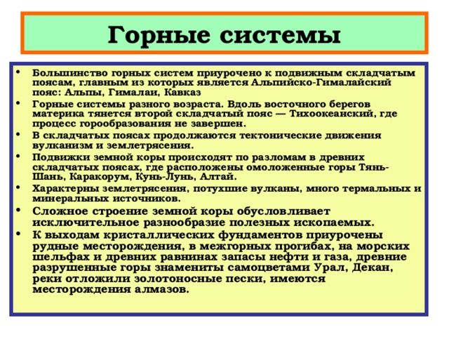 Горные системы Большинство горных систем приурочено к подвижным складчатым поясам, главным из которых является Альпийско-Гималайский пояс: Альпы, Гималаи, Кавказ Горные системы разного возраста. Вдоль восточного берегов материка тянется второй складчатый пояс — Тихоокеанский, где процесс горообразования не завершен. В складчатых поясах продолжаются тектонические движения вулканизм и землетрясения. Подвижки земной коры происходят по разломам в древних складчатых поясах, где расположены омоложенные горы Тянь-Шань, Каракорум, Кунь-Лунь, Алтай. Характерны землетрясения, потухшие вулканы, много термальных и минеральных источников.  Сложное строение земной коры обусловливает исключительное разнообразие полезных ископаемых. К выходам кристаллических фундаментов приурочены рудные месторождения, в межгорных прогибах, на морских шельфах и древних равнинах запасы нефти и газа, древние разрушенные горы знамениты самоцветами Урал, Декан, реки отложили золотоносные пески, имеются месторождения алмазов.   