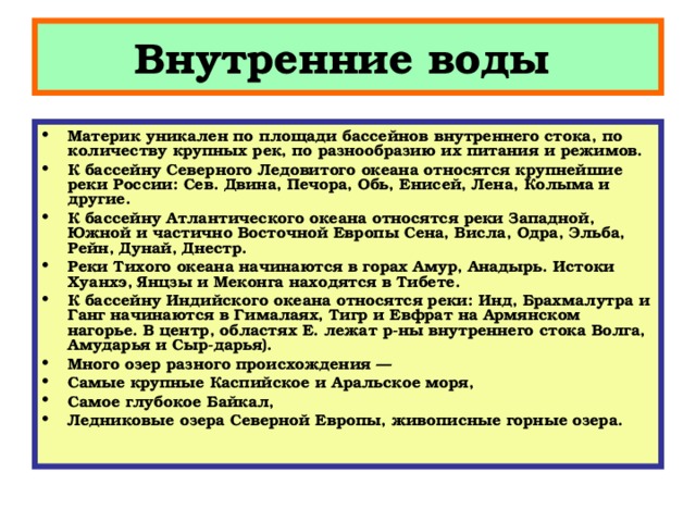 Внутренние воды Материк уникален по площади бассейнов внутреннего стока, по количеству крупных рек, по разнообразию их питания и режимов. К бассейну Северного Ледовитого океана относятся крупнейшие реки России: Сев. Двина, Печора, Обь, Енисей, Лена, Колыма и другие. К бассейну Атлантического океана относятся реки Западной, Южной и частично Восточной Европы Сена, Висла, Одра, Эльба, Рейн, Дунай, Днестр. Реки Тихого океана начинаются в горах Амур, Анадырь. Истоки Хуанхэ, Янцзы и Меконга находятся в Тибете. К бассейну Индийского океана относятся реки: Инд, Брахмалутра и Ганг начинаются в Гималаях, Тигр и Евфрат на Армянском нагорье. В центр, областях Е. лежат р-ны внутреннего стока Волга, Амударья и Сыр-дарья). Много озер разного происхождения — Самые крупные Каспийское и Аральское моря, Самое глубокое Байкал, Ледниковые озера Северной Европы, живописные горные озера. 