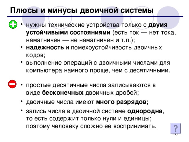 Плюсы и минусы двоичной системы нужны технические устройства только с двумя устойчивыми состояниями (есть ток — нет тока, намагничен — не намагничен и т.п.); надежность и помехоустойчивость двоичных кодов; выполнение операций с двоичными числами для компьютера намного проще, чем с десятичными. простые десятичные числа записываются в виде бесконечных двоичных дробей; двоичные числа имеют много разрядов; запись числа в двоичной системе однородна , то есть содержит только нули и единицы; поэтому человеку сложно ее воспринимать. 