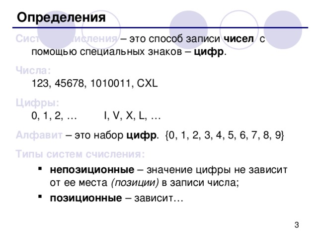 Определения Система счисления – это способ записи чисел с помощью специальных знаков – цифр . Числа:  123, 45678, 1010011, CXL Цифры :  0, 1, 2, … I, V, X, L, … Алфавит – это набор цифр . {0, 1, 2, 3, 4, 5, 6, 7, 8, 9} Типы систем счисления: непозиционные  – значение цифры не зависит от ее места (позиции) в записи числа; позиционные – зависит… непозиционные  – значение цифры не зависит от ее места (позиции) в записи числа; позиционные – зависит… 