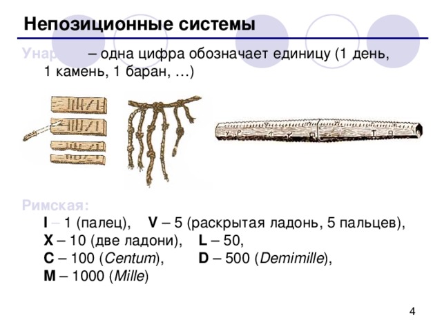Непозиционные системы Унарная – одна цифра обозначает единицу (1 день,  1 камень, 1 баран, …) Римская:  I – 1 (палец),  V – 5 (раскрытая ладонь, 5 пальцев) ,    X – 10 (две ладони) ,  L – 50,  C – 100 ( Centum ) ,  D – 500 ( Demimille ) ,  M – 1000 ( Mille ) 