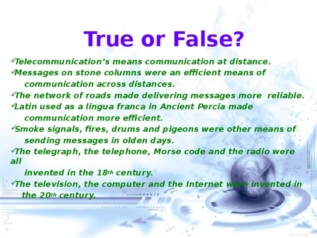 True or False? Telecommunication’s means communication at distance. Messages on stone columns were an efficient means of  communication across distances. The network of roads made delivering messages more reliable. Latin used as a lingua franca in Ancient Percia made  communication more efficient. Smoke signals, fires, drums and pigeons were other means of  sending messages in olden days. The telegraph, the telephone, Morse code and the radio were all  invented in the 18 th century. The television, the computer and the Internet were invented in  the 20 th century.   