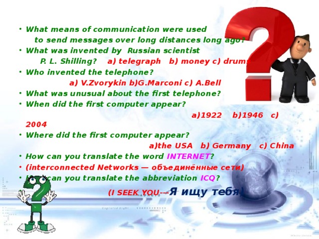 What means of communication were used  to send messages over long distances long ago? What was invented by Russian scientist  P. L. Shilling? a) telegraph b) money c) drums Who invented the telephone?  a) V.Zvorykin b)G.Marconi c) A.Bell What was unusual about the first telephone? When did the first computer appear?  a)1922 b)1946 c) 2004 Where did the first computer appear?  a)the USA b) Germany c) China How can you translate the word INTERNET ? (interconnected Networks — объединённые сети ) How can you translate the abbreviation ICQ ?   (I SEEK YOU--- Я ищу тебя)   