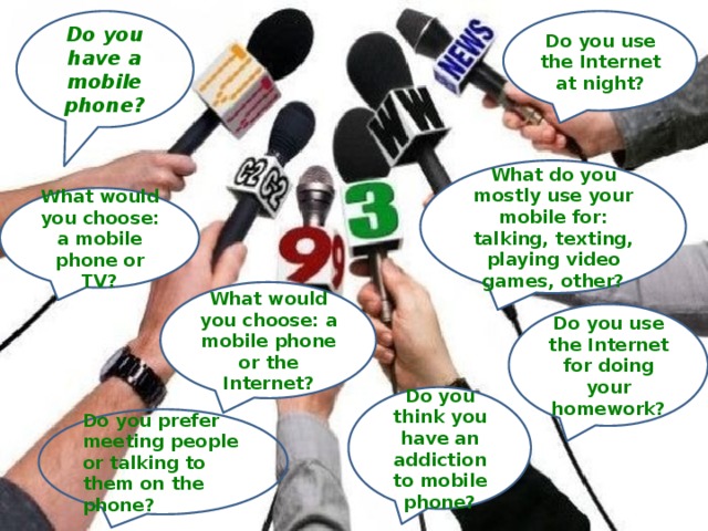 Do you have a mobile phone? Do you use the Internet at night? What do you mostly use your mobile for: talking, texting, playing video games, other? What would you choose: a mobile phone or TV? What would you choose: a mobile phone or the Internet? Do you use the Internet for doing your homework? Do you think you have an addiction to mobile phone? Do you prefer meeting people or talking to them on the phone? 