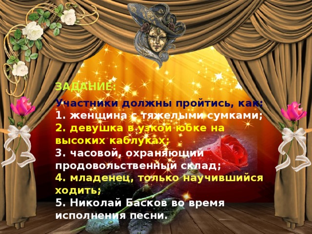 ЗАДАНИЕ: Участники должны пройтись, как:  1. женщина с тяжелыми сумками;  2. девушка в узкой юбке на высоких каблуках;  3. часовой, охраняющий продовольственный склад;  4. младенец, только научившийся ходить;  5. Николай Басков во время исполнения песни. Конкурс «Театральный»   Приглашается 5 участников. Участники должны пройтись, как:  1 — женщина с тяжелыми сумками;  2 — девушка в узкой юбке на высоких каблуках;  3 — часовой, охраняющий продовольственный склад;  4 — младенец, только научившийся ходить;  5 — Николай Басков во время исполнения песни. 