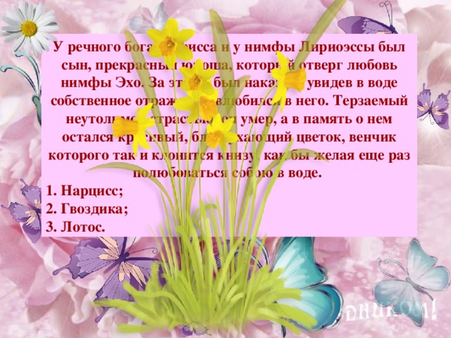 У речного бога Кефисса и у нимфы Лириоэссы был сын, прекрасный юноша, который отверг любовь нимфы Эхо. За это он был наказан: увидев в воде собственное отражение, влюбился в него. Терзаемый неутолимой страстью, он умер, а в память о нем остался красивый, благоухающий цветок, венчик которого так и клонится книзу, как бы желая еще раз полюбоваться собою в воде.   Нарцисс; 2. Гвоздика; 3. Лотос. Примечание : для выхода ответа, кликните мышкой на свободном поле.  