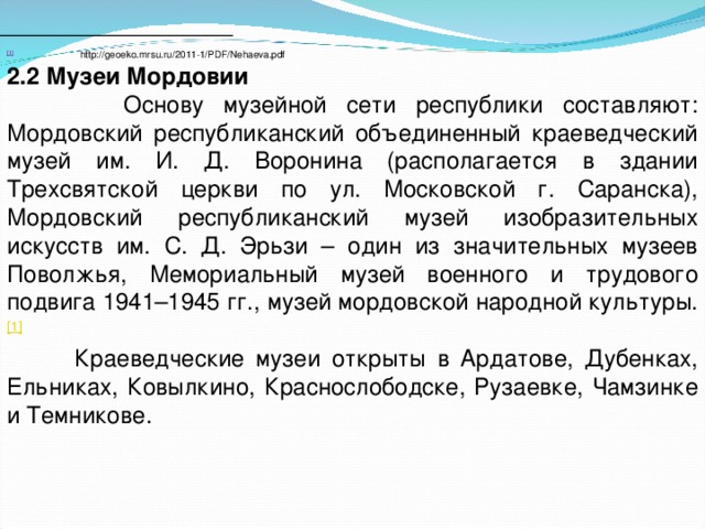 [1]  http://geoeko.mrsu.ru/2011-1/PDF/Nehaeva.pdf 2.2 Музеи Мордовии  Основу музейной сети республики составляют: Мордовский республиканский объединенный краеведческий музей им. И. Д. Воронина (располагается в здании Трехсвятской церкви по ул. Московской г. Саранска), Мордовский республиканский музей изобразительных искусств им. С. Д. Эрьзи – один из значительных музеев Поволжья, Мемориальный музей военного и трудового подвига 1941–1945 гг., музей мордовской народной культуры. [1]   Краеведческие музеи открыты в Ардатове, Дубенках, Ельниках, Ковылкино, Краснослободске, Рузаевке, Чамзинке и Темникове. 