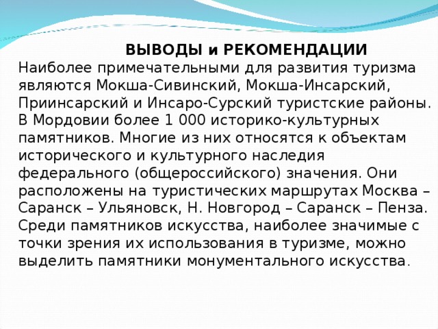  ВЫВОДЫ и РЕКОМЕНДАЦИИ Наиболее примечательными для развития туризма являются Мокша-Сивинский, Мокша-Инсарский, Приинсарский и Инсаро-Сурский туристские районы. В Мордовии более 1 000 историко-культурных памятников. Многие из них относятся к объектам исторического и культурного наследия федерального (общероссийского) значения. Они расположены на туристических маршрутах Москва – Саранск – Ульяновск, Н. Новгород – Саранск – Пенза. Среди памятников искусства, наиболее значимые с точки зрения их использования в туризме, можно выделить памятники монументального искусства . 