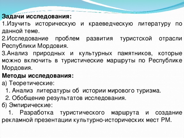 Задачи исследования: 1.Изучить историческую и краеведческую литературу по данной теме. 2.Исследование проблем развития туристской отрасли Республики Мордовия. 3.Анализ природных и культурных памятников, которые можно включить в туристические маршруты по Республике Мордовия. Методы исследования: а) Теоретические:  1. Анализ литературы об истории мирового туризма.  2. Обобщение результатов исследования. б) Эмпирические:  1. Разработка туристического маршрута и создание рекламной презентации культурно-исторических мест РМ. 