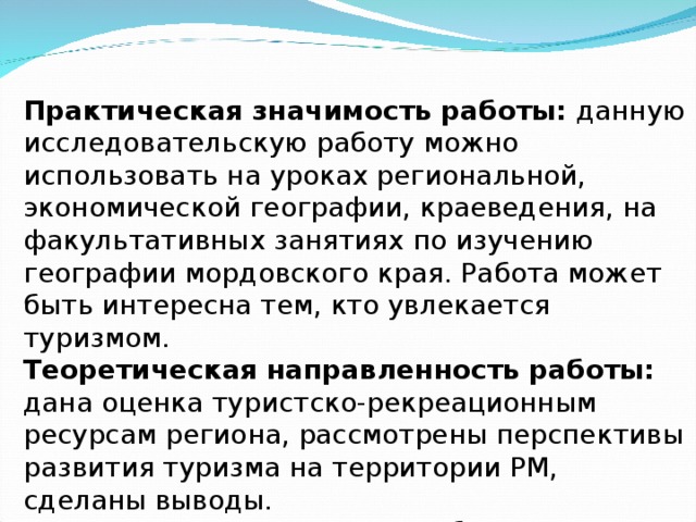 Практическая значимость работы: данную исследовательскую работу можно использовать на уроках региональной, экономической географии, краеведения, на факультативных занятиях по изучению географии мордовского края. Работа может быть интересна тем, кто увлекается туризмом. Теоретическая направленность работы: дана оценка туристско-рекреационным ресурсам региона, рассмотрены перспективы развития туризма на территории РМ, сделаны выводы. Место исследования: Республика Мордовия 