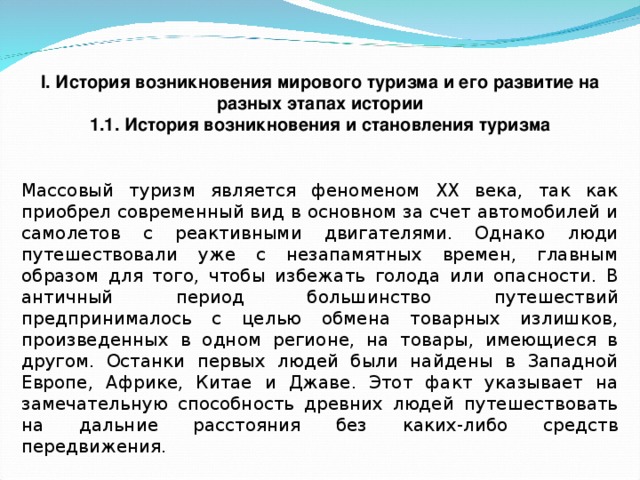 I. История возникновения мирового туризма и его развитие на разных этапах истории 1.1. История возникновения и становления туризма  Массовый туризм является феноменом XX века, так как приобрел современный вид в основном за счет автомобилей и самолетов с реактивными двигателями. Однако люди путешествовали уже с незапамятных времен, главным образом для того, чтобы избежать голода или опасности. В античный период большинство путешествий предпринималось с целью обмена товарных излишков, произведенных в одном регионе, на товары, имеющиеся в другом. Останки первых людей были найдены в Западной Европе, Африке, Китае и Джаве. Этот факт указывает на замечательную способность древних людей путешествовать на дальние расстояния без каких-либо средств передвижения. 