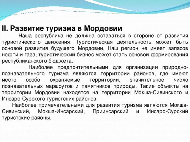 II. Развитие туризма в Мордовии  Наша республика не должна оставаться в стороне от развития туристического движения. Туристическая деятельность может быть основой развития будущего Мордовии. Наш регион не имеет запасов нефти и газа, туристический бизнес может стать основой формирования республиканского бюджета.  Наиболее предпочтительными для организации природно-познавательного туризма являются территории районов, где имеют место особо охраняемые территории, значительное число познавательных маршрутов и памятников природы. Такие объекты на территории Мордовии находятся на территории Мокша-Сивинского и Инсаро-Сурского туристских районов.  Наиболее примечательными для развития туризма являются Мокша-Сивинский, Мокша-Инсарский, Приинсарский и Инсаро-Сурский туристские районы. 