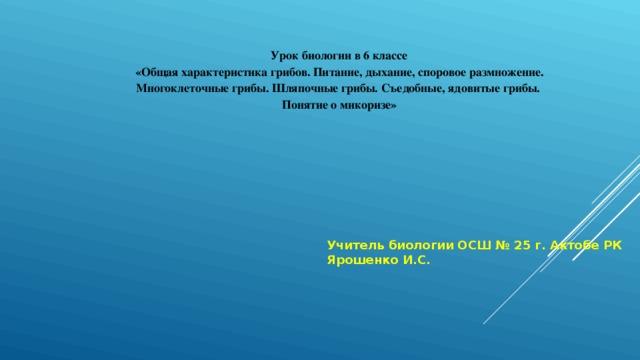 Урок биологии в 6 классе «Общая характеристика грибов. Питание, дыхание, споровое размножение. Многоклеточные грибы. Шляпочные грибы. Съедобные, ядовитые грибы. Понятие о микоризе» Учитель биологии ОСШ № 25 г. Актобе РК Ярошенко И.С. 