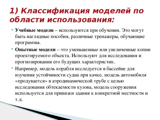 1) Классификация моделей по области использования: Учебные модели  – используются при обучении. Это могут быть наглядные пособия, различные тренажеры, обучающие программы. Опытные модели  – это уменьшенные или увеличенные копии проектируемого объекта. Используют для исследования и прогнозирования его будущих характеристик. Например, модель корабля исследуется в бассейне для изучения устойчивости судна при качке, модель автомобиля «продувается» в аэродинамической трубе с целью исследования обтекаемости кузова, модель сооружения используется для привязки здания к конкретной местности и т.д. 