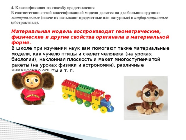 4. Классификация по способу представления  В соответствии с этой классификацией модели делятся на две большие группы: материальные (иначе их называют предметные или натурные) и информационные (абстрактные).   Материальная модель воспроизводит геометрические, физические и другие свойства оригинала в материальной форме. В школе при изучении наук вам помогают такие материальные модели, как чучело птицы и скелет человека (на уроках биологии), наклонная плоскость и макет многоступенчатой ракеты (на уроках физики и астрономии), различные химические опыты и т. п.   