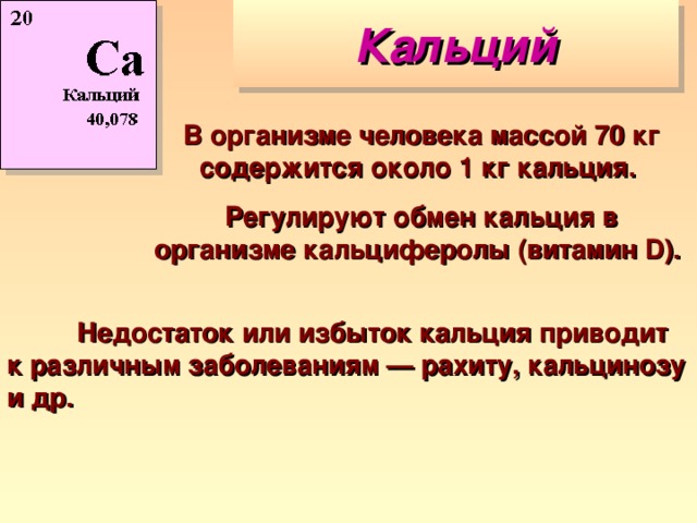 Кальций В организме человека массой 70 кг содержится около 1 кг кальция. Регулируют обмен кальция в организме кальциферолы (витамин D).   Недостаток или избыток кальция приводит к различным заболеваниям — рахиту, кальцинозу и др. 