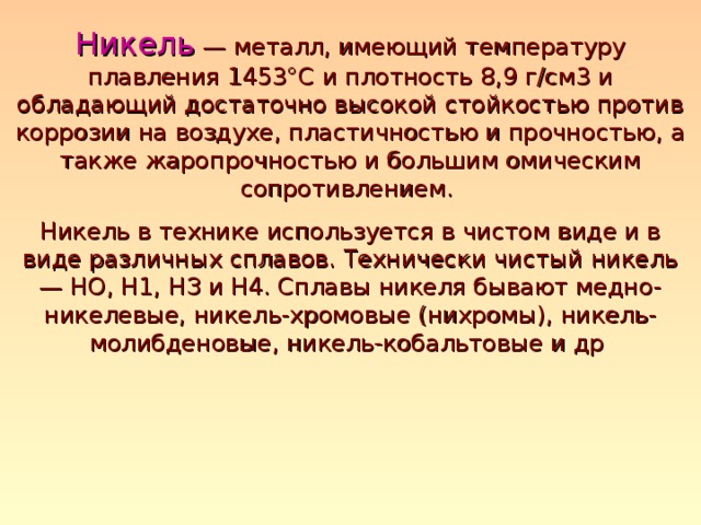 Никель  — металл, имеющий температуру плавления 1453°С и плотность 8,9 г/см3 и обладающий достаточно высокой стойкостью против коррозии на воздухе, пластичностью и прочностью, а также жаропрочностью и большим омическим сопротивлением. Никель в технике используется в чистом виде и в виде различных сплавов. Технически чистый никель — НО, H1, НЗ и Н4. Сплавы никеля бывают медно-никелевые, никель-хромовые (нихромы), никель-молибденовые, никель-кобальтовые и др 