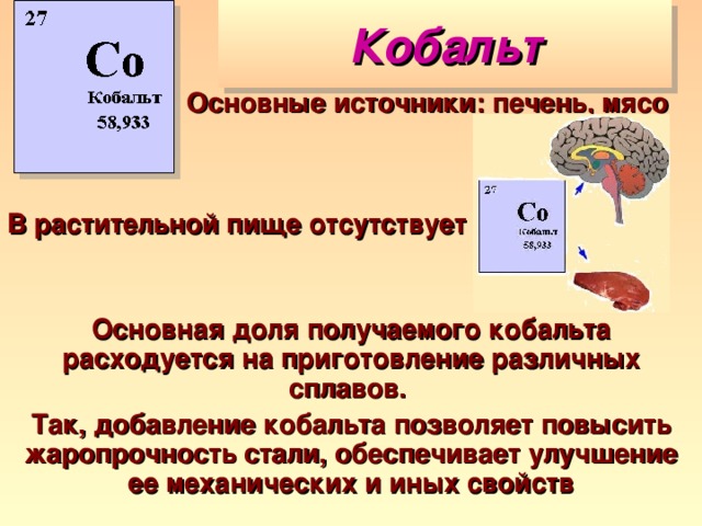 Кобальт Основные источники: печень, мясо В растительной пище отсутствует Основная доля получаемого кобальта расходуется на приготовление различных сплавов. Так, добавление кобальта позволяет повысить жаропрочность стали, обеспечивает улучшение ее механических и иных свойств 