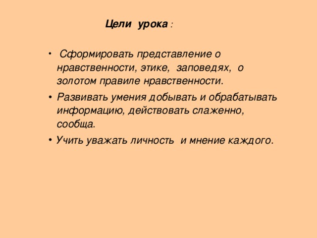   Цели урока :    Цели урока :    Цели урока :   Сформировать представление о нравственности, этике, заповедях, о золотом правиле нравственности. Развивать умения добывать и обрабатывать информацию, действовать слаженно, сообща. Учить уважать личность и мнение каждого.  Сформировать представление о нравственности, этике, заповедях, о золотом правиле нравственности. Развивать умения добывать и обрабатывать информацию, действовать слаженно, сообща. Учить уважать личность и мнение каждого.  Сформировать представление о нравственности, этике, заповедях, о золотом правиле нравственности. Развивать умения добывать и обрабатывать информацию, действовать слаженно, сообща. Учить уважать личность и мнение каждого.       