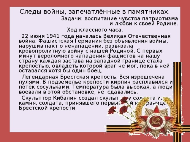 Следы войны, запечатлённые в памятниках. Задачи: воспитание чувства патриотизма  и любви к своей Родине. Ход классного часа.  22 июня 1941 года началась Великая Отечественная война. Фашистская Германия без объявления войны, нарушив пакт о ненападении, развязала кровопролитную войну с нашей Родиной. С первых минут вероломного нападения фашистов на нашу страну каждая застава на западной границе стала крепостью, овладеть которой враг не мог, пока в ней оставался хотя бы один боец.  Легендарная Брестская крепость. Вся изрешечена пулями. В подземелье крепости кирпич расплавился и потёк сосульками. Температура была высокая, а люди воевали в этой обстановке, не сдавались.  Скульптор Кибалин создал скульптуру солдата из камня, солдата, принявшего первый бой на границе в Брестской крепости. 