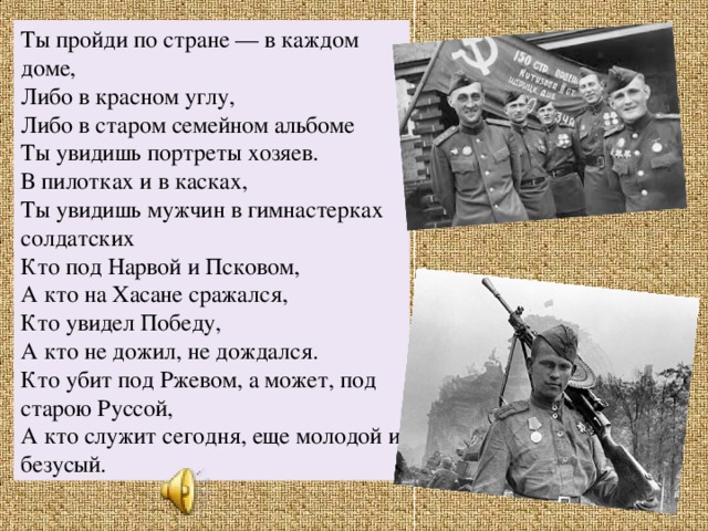 Ты пройди по стране — в каждом доме,  Либо в красном углу,  Либо в старом семейном альбоме  Ты увидишь портреты хозяев.  В пилотках и в касках,  Ты увидишь мужчин в гимнастерках солдатских  Кто под Нарвой и Псковом, А кто на Хасане сражался,  Кто увидел Победу,  А кто не дожил, не дождался.  Кто убит под Ржевом, а может, под старою Руссой,  А кто служит сегодня, еще молодой и безусый. 