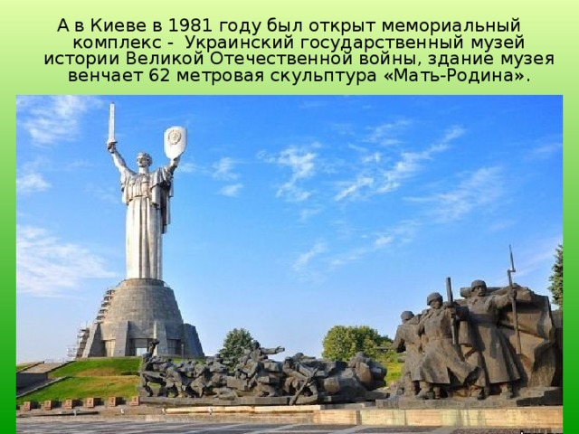 А в Киеве в 1981 году был открыт мемориальный комплекс - Украинский государственный музей истории Великой Отечественной войны, здание музея венчает 62 метровая скульптура «Мать-Родина». 