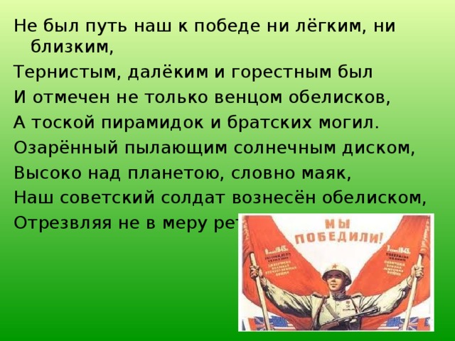 Не был путь наш к победе ни лёгким, ни близким, Тернистым, далёким и горестным был И отмечен не только венцом обелисков, А тоской пирамидок и братских могил. Озарённый пылающим солнечным диском, Высоко над планетою, словно маяк, Наш советский солдат вознесён обелиском, Отрезвляя не в меру ретивых вояк. 