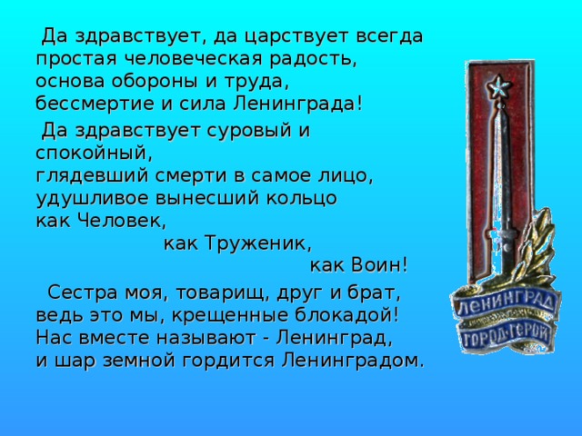  Да здравствует, да царствует всегда  простая человеческая радость,  основа обороны и труда,  бессмертие и сила Ленинграда!  Да здравствует суровый и спокойный,  глядевший смерти в самое лицо,  удушливое вынесший кольцо  как Человек,                       как Труженик,                                               как Воин!  Сестра моя, товарищ, друг и брат,  ведь это мы, крещенные блокадой!  Нас вместе называют - Ленинград,  и шар земной гордится Ленинградом. 