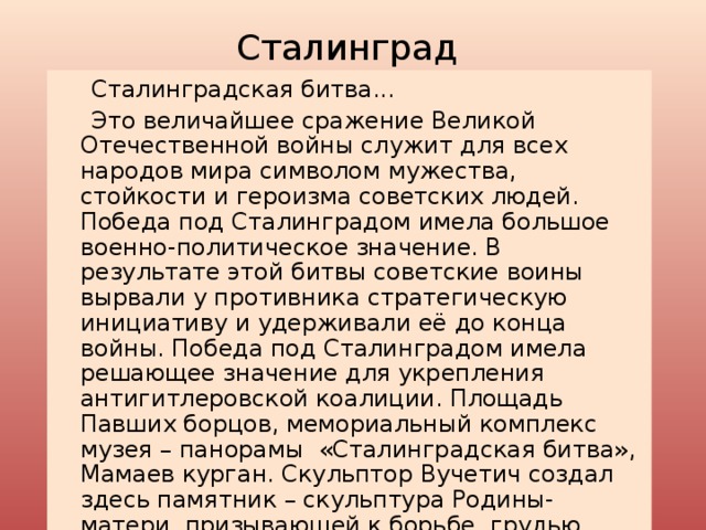 Сталинград  Сталинградская битва...  Это величайшее сражение Великой Отечественной войны служит для всех народов мира символом мужества, стойкости и героизма советских людей. Победа под Сталинградом имела большое военно-политическое значение. В результате этой битвы советские воины вырвали у противника стратегическую инициативу и удерживали её до конца войны. Победа под Сталинградом имела решающее значение для укрепления антигитлеровской коалиции. Площадь Павших борцов, мемориальный комплекс музея – панорамы «Сталинградская битва», Мамаев курган. Скульптор Вучетич создал здесь памятник – скульптура Родины-матери, призывающей к борьбе, грудью отстоявшей Родину, с мечом в руках. 