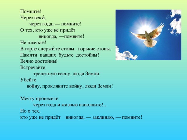 Помните!  Через века́,         через года, — помните!  О тех, кто уже не придёт                никогда, —помните!  Не плачьте!  В горле сдержи́те стоны, горькие стоны.  Памяти  павших  будьте  достойны!  Вечно достойны! Встречайте            трепетную весну, люди Земли.  Убейте       войну, прокляните войну, люди Земли!   Мечту пронесите            через года и жизнью наполните!..  Но о тех,  кто уже не придёт    никогда, — заклинаю, — помните! 