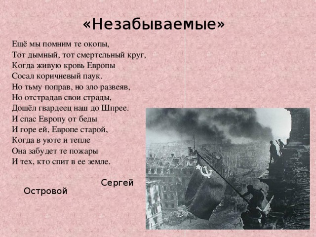 «Незабываемые» Ещё мы помним те окопы, Тот дымный, тот смертельный круг, Когда живую кровь Европы Сосал коричневый паук. Но тьму поправ, но зло развеяв, Но отстрадав свои страды, Дошёл гвардеец наш до Шпрее. И спас Европу от беды И горе ей, Европе старой, Когда в уюте и тепле Она забудет те пожары И тех, кто спит в ее земле.  Сергей Островой 