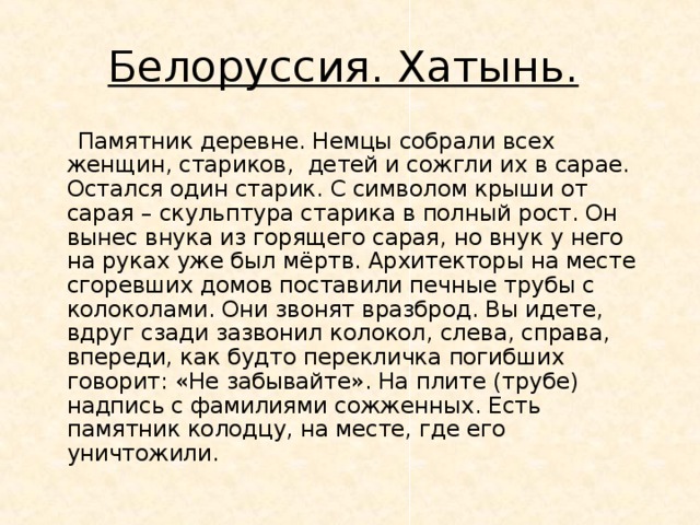 Белоруссия. Хатынь.  Памятник деревне. Немцы собрали всех женщин, стариков, детей и сожгли их в сарае. Остался один старик. С символом крыши от сарая – скульптура старика в полный рост. Он вынес внука из горящего сарая, но внук у него на руках уже был мёртв. Архитекторы на месте сгоревших домов поставили печные трубы с колоколами. Они звонят вразброд. Вы идете, вдруг сзади зазвонил колокол, слева, справа, впереди, как будто перекличка погибших говорит: «Не забывайте». На плите (трубе) надпись с фамилиями сожженных. Есть памятник колодцу, на месте, где его уничтожили. 