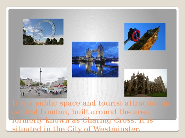 It is a public space and tourist attraction in central London, built around the area formerly known as Charing Cross. It is situated in the City of Westminster. 