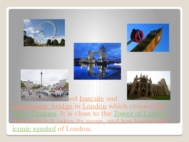  It is a combined bascule and suspension  bridge in London which crosses the River Thames . It is close to the Tower of London , from which it takes its name, and has become an iconic symbol of London. 