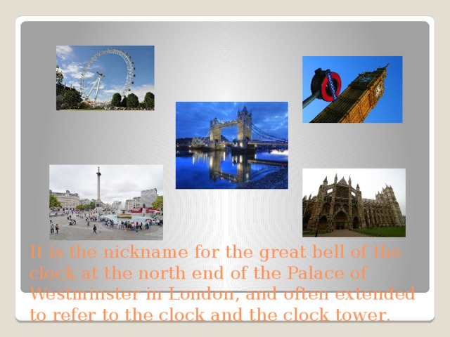 It is the nickname for the great bell of the clock at the north end of the Palace of Westminster in London, and often extended to refer to the clock and the clock tower . 