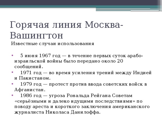 Горячая линия Москва-Вашингтон Известные случаи использования  5 июня 1967 год — в течение первых суток арабо-израильской войны было передано около 20 сообщений.  1971 год — во время усиления трений между Индией и Пакистаном.  1979 год — протест против ввода советских войск в Афганистан.  1986 год — угроза Рональда Рейгана Советам «серьёзными и далеко идущими последствиями» по поводу ареста и короткого заключения американского журналиста Николаса Данилоффа. 