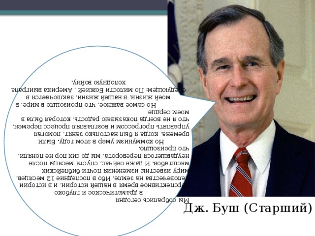 Мы собрались сегодня в драматическое и глубоко перспективное время в нашей истории, и в истории человечества на земле. Ибо в последние 12 месяцев, миру известны изменения почти библейских масштабов. И даже сейчас, спустя месяцы после неудавшегося переворота, мы до сих пор не поняли, что произошло.  Но коммунизм умер в этом году. Были времена, когда я был настолько занят, помогая управлять прогрессом и возглавлял процесс перемен, что я не всегда показываю радость, которая была в моем сердце  Но самое важное, что произошло в мире, в моей жизни, в нашей жизни, заключается в следующем: По милости Божией , Америка выиграла холодную войну. Дж. Буш (Старший) 