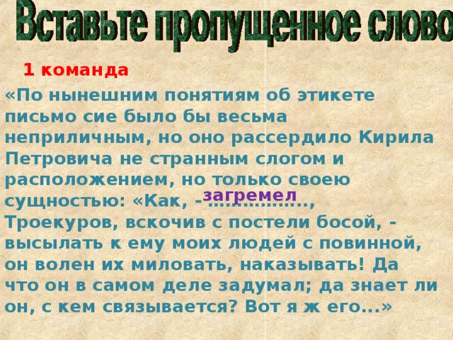 1 команда «По нынешним понятиям об этикете письмо сие было бы весьма неприличным, но оно рассердило Кирила Петровича не странным слогом и расположением, но только своею  сущностью: «Как, - …………….., Троекуров, вскочив с постели босой, - высылать к ему моих людей с повинной, он волен их миловать, наказывать! Да что он в самом деле задумал; да знает ли он, с кем связывается? Вот я ж его...» загремел 