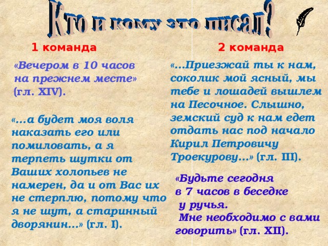 1 команда 2 команда «...Приезжай ты к нам, соколик мой ясный, мы тебе и лошадей вышлем на Песочное. Слышно, земский суд к нам едет отдать нас под начало Кирил Петровичу Троекурову...» (гл. III ). «Вечером в 10 часов на прежнем месте» (гл. XIV ).  «...а будет моя воля наказать его или помиловать, а я терпеть шутки от Ваших холопьев не намерен, да и от Вас их не стерплю, потому что я не шут, а старинный дворянин...» (гл. I ). «Будьте сегодня в 7 часов в беседке  у ручья.  Мне необходимо с вами говорить» (гл. XII ). 