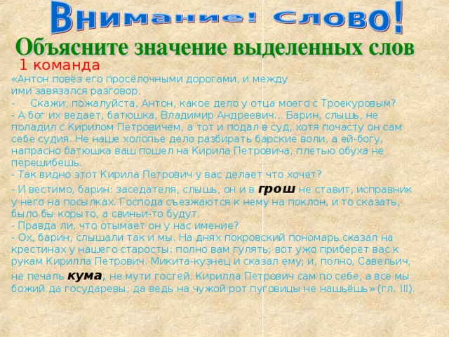 1 команда «Антон повёз его просёлочными дорогами, и между  ими завязался разговор. - Скажи, пожалуйста, Антон, какое дело у отца моего с Троекуровым? - А бог их ведает, батюшка, Владимир Андреевич... Барин, слышь, не поладил с Кирилом Петровичем, а тот и подал в суд, хотя почасту он сам себе судия. Не наше холопье дело разбирать барские воли, а ей-богу, напрасно батюшка ваш пошел на Кирила Петровича, плетью обуха не перешибешь. - Так видно этот Кирила Петрович у вас делает что хочет? - И вестимо, барин: заседателя, слышь, он и в грош  не ставит, исправник у него на посылках. Господа съезжа­ются к нему на поклон, и то сказать, было бы корыто, а сви­ньи-то будут. - Правда ли, что отымает он у нас имение? - Ох, барин, слышали так и мы. На днях покровский пономарь сказал на крестинах у нашего старосты: полно вам гулять; вот ужо приберет вас к рукам Кирилла Петрович. Микита-кузнец и сказал ему; и, полно, Савельич, не печаль кума , не мути гостей. Кирилла Петрович сам по себе, а все мы божий да государевы; да ведь на чужой рот пуговицы не нашьёшь» (гл. III). 