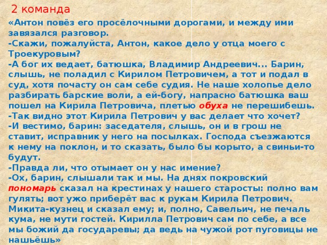 2 команда «Антон повёз его просёлочными дорогами, и между ими завязался разговор. -Скажи, пожалуйста, Антон, какое дело у отца моего с Троекуровым? -А бог их ведает, батюшка, Владимир Андреевич... Барин, слышь, не поладил с Кирилом Петровичем, а тот и подал в суд, хотя почасту он сам себе судия. Не наше холо­пье дело разбирать барские воли, а ей-богу, напрасно ба­тюшка ваш пошел на Кирила Петровича, плетью обуха  не перешибешь. -Так видно этот Кирила Петрович у вас делает что хочет? -И вестимо, барин: заседателя, слышь, он и в грош не ставит, исправник у него на посылках. Господа съезжаются к нему на поклон, и то сказать, было бы корыто, а свиньи-то будут. -Правда ли, что отымает он у нас имение? -Ох, барин, слышали так и мы. На днях покровский пономарь сказал на крестинах у нашего старосты: полно вам гулять; вот ужо приберёт вас к рукам Кирила Петрович. Микита-кузнец и сказал ему; и, полно, Савельич, не печаль кума, не мути гостей. Кирилла Петрович сам по себе, а все мы божий да государевы; да ведь на чужой рот пуговицы не нашьёшь»  (гл. III). 