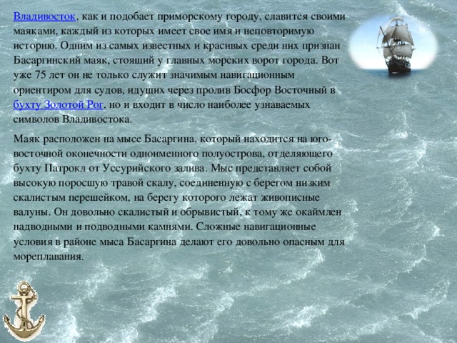 Владивосток , как и подобает приморскому городу, славится своими маяками, каждый из которых имеет свое имя и неповторимую историю. Одним из самых известных и красивых среди них признан Басаргинский маяк, стоящий у главных морских ворот города. Вот уже 75 лет он не только служит значимым навигационным ориентиром для судов, идущих через пролив Босфор Восточный в бухту Золотой Рог , но и входит в число наиболее узнаваемых символов Владивостока. Маяк расположен на мысе Басаргина, который находится на юго-восточной оконечности одноименного полуострова, отделяющего бухту Патрокл от Уссурийского залива. Мыс представляет собой высокую поросшую травой скалу, соединенную с берегом низким скалистым перешейком, на берегу которого лежат живописные валуны. Он довольно скалистый и обрывистый, к тому же окаймлен надводными и подводными камнями. Сложные навигационные условия в районе мыса Басаргина делают его довольно опасным для мореплавания. 