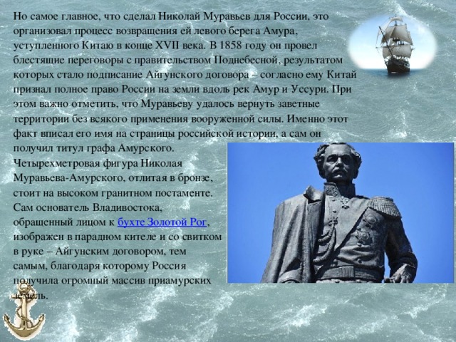 Но самое главное, что сделал Николай Муравьев для России, это организовал процесс возвращения ей левого берега Амура, уступленного Китаю в конце XVII века. В 1858 году он провел блестящие переговоры с правительством Поднебесной, результатом которых стало подписание Айгунского договора – согласно ему Китай признал полное право России на земли вдоль рек Амур и Уссури. При этом важно отметить, что Муравьеву удалось вернуть заветные территории без всякого применения вооруженной силы. Именно этот факт вписал его имя на страницы российской истории, а сам он получил титул графа Амурского. Четырехметровая фигура Николая Муравьева-Амурского, отлитая в бронзе, стоит на высоком гранитном постаменте. Сам основатель Владивостока, обращенный лицом к бухте Золотой Рог , изображен в парадном кителе и со свитком в руке – Айгунским договором, тем самым, благодаря которому Россия получила огромный массив приамурских земель. 