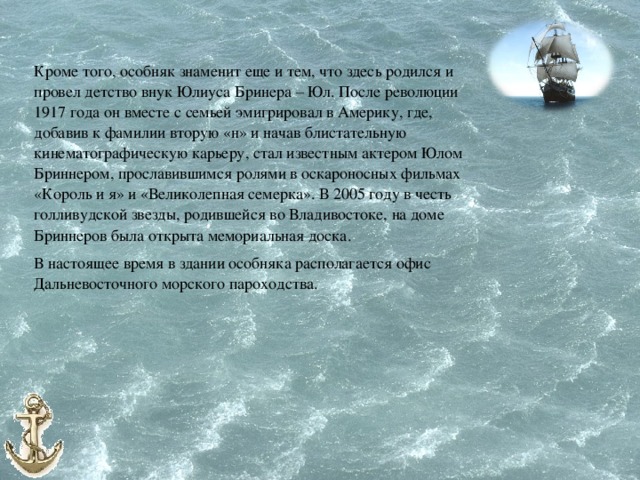 Кроме того, особняк знаменит еще и тем, что здесь родился и провел детство внук Юлиуса Бринера – Юл. После революции 1917 года он вместе с семьей эмигрировал в Америку, где, добавив к фамилии вторую «н» и начав блистательную кинематографическую карьеру, стал известным актером Юлом Бриннером, прославившимся ролями в оскароносных фильмах «Король и я» и «Великолепная семерка». В 2005 году в честь голливудской звезды, родившейся во Владивостоке, на доме Бриннеров была открыта мемориальная доска. В настоящее время в здании особняка располагается офис Дальневосточного морского пароходства. 