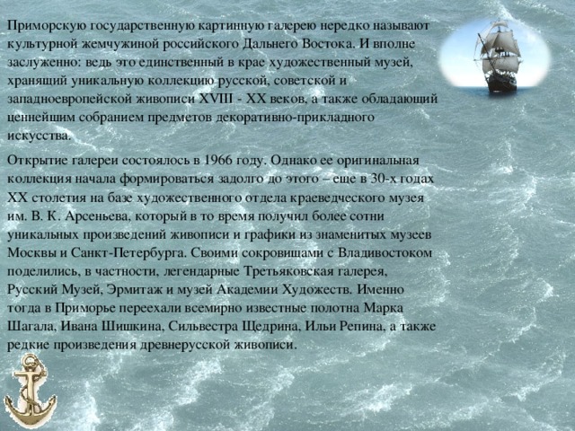 Приморскую государственную картинную галерею нередко называют культурной жемчужиной российского Дальнего Востока. И вполне заслуженно: ведь это единственный в крае художественный музей, хранящий уникальную коллекцию русской, советской и западноевропейской живописи XVIII - XX веков, а также обладающий ценнейшим собранием предметов декоративно-прикладного искусства. Открытие галереи состоялось в 1966 году. Однако ее оригинальная коллекция начала формироваться задолго до этого – еще в 30-х годах ХХ столетия на базе художественного отдела краеведческого музея им. В. К. Арсеньева, который в то время получил более сотни уникальных произведений живописи и графики из знаменитых музеев Москвы и Санкт-Петербурга. Своими сокровищами с Владивостоком поделились, в частности, легендарные Третьяковская галерея, Русский Музей, Эрмитаж и музей Академии Художеств. Именно тогда в Приморье переехали всемирно известные полотна Марка Шагала, Ивана Шишкина, Сильвестра Щедрина, Ильи Репина, а также редкие произведения древнерусской живописи. 