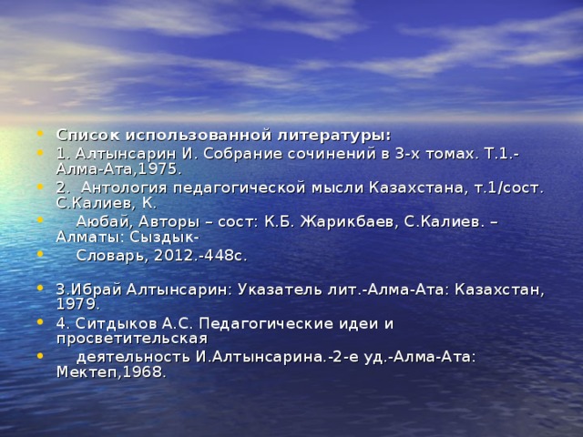 Список использованной литературы: 1. Алтынсарин И. Собрание сочинений в 3-х томах. Т.1.-Алма-Ата,1975. 2. Антология педагогической мысли Казахстана, т.1/сост. С.Калиев, К.  Аюбай, Авторы – сост: К.Б. Жарикбаев, С.Калиев. – Алматы: Сыздык-  Словарь, 2012.-448с. 3.Ибрай Алтынсарин: Указатель лит.-Алма-Ата: Казахстан, 1979. 4. Ситдыков А.С. Педагогические идеи и просветительская  деятельность И.Алтынсарина.-2-е уд.-Алма-Ата: Мектеп,1968. 