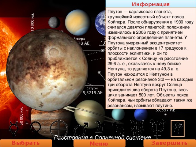 Информация Плутон — карликовая планета, крупнейший известный объект пояса Койпера. После обнаружения в 1930 году считался девятой планетой; положение изменилось в 2006 году с принятием формального определения планеты. У Плутона умеренный эксцентриситет орбиты с наклонением в 17 градусов к плоскости эклиптики, и он то приближается к Солнцу на расстояние 29,6 а. е., оказываясь к нему ближе Нептуна, то удаляется на 49,3 а. е. Плутон находится с Нептуном в орбитальном резонансе 3:2 — на каждые три оборота Нептуна вокруг Солнца приходится два оборота Плутона, весь цикл занимает 500 лет. Объекты пояса Койпера, чьи орбиты обладают таким же резонансом, называют плутино. Выбрать планету Завершить работу Меню 